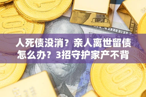 北京人死债没消？亲人离世留债怎么办？3招守护家产不背锅