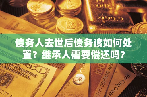 北京债务人去世后债务该如何处置？继承人需要偿还吗？