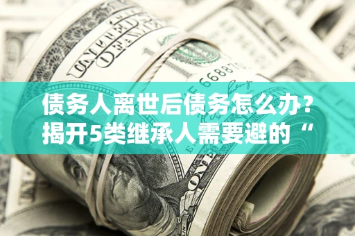 北京债务人离世后债务怎么办？揭开5类继承人需要避的“坑”