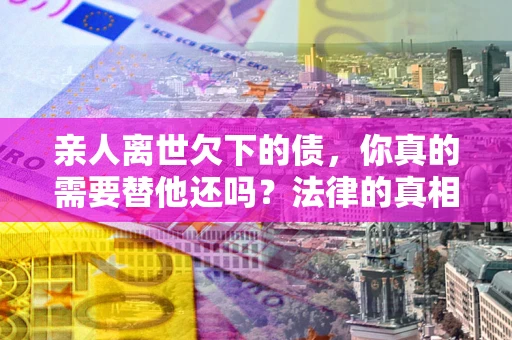 北京亲人离世欠下的债，你真的需要替他还吗？法律的真相或许与你想的不一样